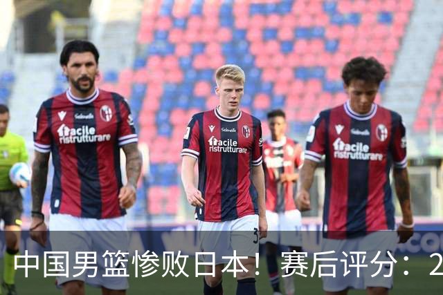 中国男篮惨败日本！赛后评分：2人优秀 4人合格 3人"花样"拉胯